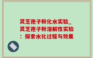 灵芝孢子粉化水实验_灵芝孢子粉溶解性实验：探索水化过程与效果