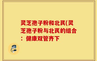灵芝孢子粉和北芪(灵芝孢子粉与北芪的组合：健康双管齐下