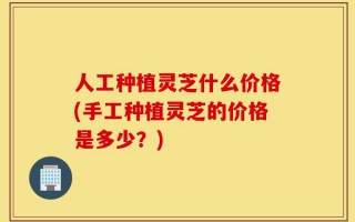 人工种植灵芝什么价格(手工种植灵芝的价格是多少？)