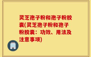 灵芝孢子粉和孢子粉胶囊(灵芝孢子粉和孢子粉胶囊：功效、用法及注意事项)