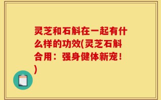 灵芝和石斛在一起有什么样的功效(灵芝石斛合用：强身健体新宠！)