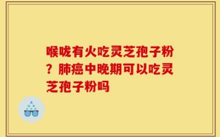 喉咙有火吃灵芝孢子粉？肺癌中晚期可以吃灵芝孢子粉吗