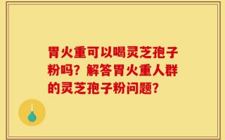 胃火重可以喝灵芝孢子粉吗？解答胃火重人群的灵芝孢子粉问题？
