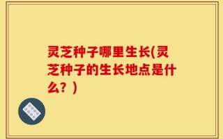 灵芝种子哪里生长(灵芝种子的生长地点是什么？)