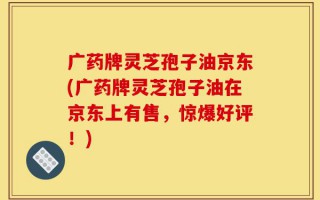广药牌灵芝孢子油京东(广药牌灵芝孢子油在京东上有售，惊爆好评！)