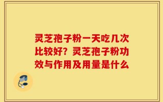 灵芝孢子粉一天吃几次比较好？灵芝孢子粉功效与作用及用量是什么