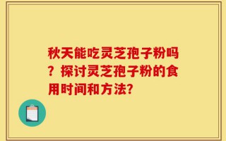 秋天能吃灵芝孢子粉吗？探讨灵芝孢子粉的食用时间和方法？