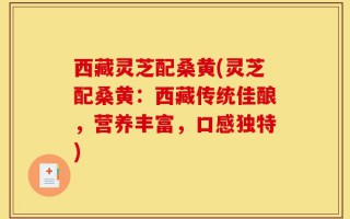 西藏灵芝配桑黄(灵芝配桑黄：西藏传统佳酿，营养丰富，口感独特)