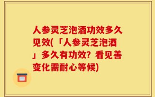 人参灵芝泡酒功效多久见效(「人参灵芝泡酒」多久有功效？看见善变化需耐心等候)