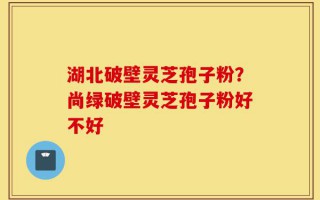湖北破壁灵芝孢子粉？尚绿破壁灵芝孢子粉好不好