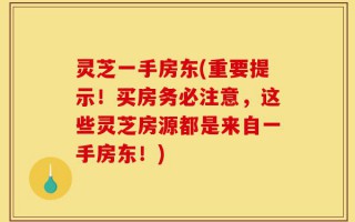 灵芝一手房东(重要提示！买房务必注意，这些灵芝房源都是来自一手房东！)