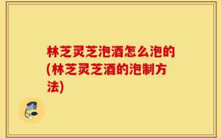 林芝灵芝泡酒怎么泡的(林芝灵芝酒的泡制方法)