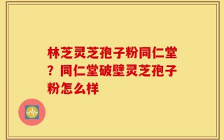 林芝灵芝孢子粉同仁堂？同仁堂破壁灵芝孢子粉怎么样