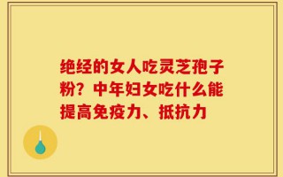 绝经的女人吃灵芝孢子粉？中年妇女吃什么能提高免疫力、抵抗力