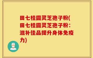 田七桂圆灵芝孢子粉(田七桂圆灵芝孢子粉：滋补佳品提升身体免疫力)