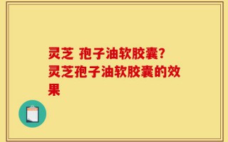 灵芝 孢子油软胶囊？灵芝孢子油软胶囊的效果