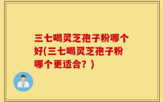 三七喝灵芝孢子粉哪个好(三七喝灵芝孢子粉哪个更适合？)