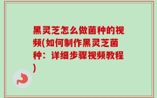 黑灵芝怎么做菌种的视频(如何制作黑灵芝菌种：详细步骤视频教程)