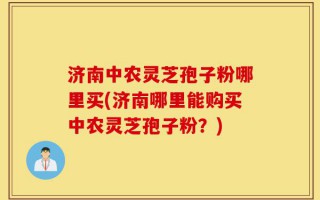 济南中农灵芝孢子粉哪里买(济南哪里能购买中农灵芝孢子粉？)