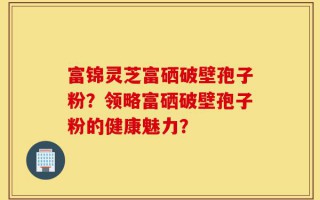 富锦灵芝富硒破壁孢子粉？领略富硒破壁孢子粉的健康魅力？