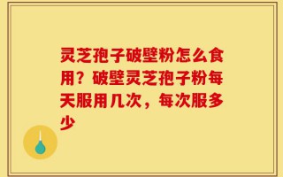 灵芝孢子破壁粉怎么食用？破壁灵芝孢子粉每天服用几次，每次服多少