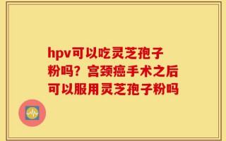 hpv可以吃灵芝孢子粉吗？宫颈癌手术之后可以服用灵芝孢子粉吗