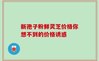 新孢子粉鲜灵芝价格你想不到的价格诱惑