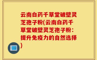 云南白药千草堂破壁灵芝孢子粉(云南白药千草堂破壁灵芝孢子粉：提升免疫力的自然选择)