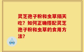 灵芝孢子粉和虫草隔天吃？如何正确搭配灵芝孢子粉和虫草的食用方法？