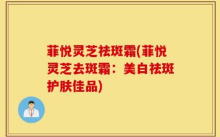 菲悦灵芝祛斑霜(菲悦灵芝去斑霜：美白祛斑护肤佳品)
