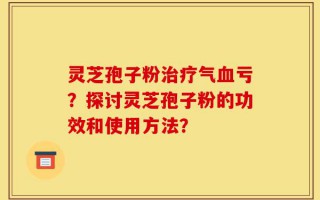 灵芝孢子粉治疗气血亏？探讨灵芝孢子粉的功效和使用方法？