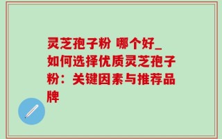 灵芝孢子粉 哪个好_如何选择优质灵芝孢子粉：关键因素与推荐品牌