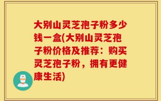 大别山灵芝孢子粉多少钱一盒(大别山灵芝孢子粉价格及推荐：购买灵芝孢子粉，拥有更健康生活)