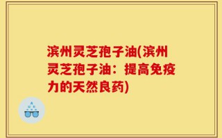 滨州灵芝孢子油(滨州灵芝孢子油：提高免疫力的天然良药)