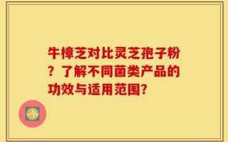 牛樟芝对比灵芝孢子粉？了解不同菌类产品的功效与适用范围？