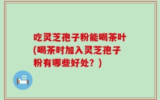 吃灵芝孢子粉能喝茶叶(喝茶时加入灵芝孢子粉有哪些好处？)