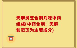 天麻灵芝合剂几味中药组成(中药合剂：天麻和灵芝为主要成分)