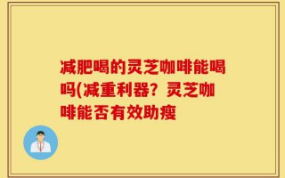 减肥喝的灵芝咖啡能喝吗(减重利器？灵芝咖啡能否有效助瘦