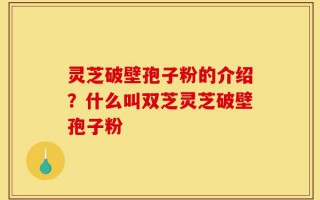 灵芝破壁孢子粉的介绍？什么叫双芝灵芝破壁孢子粉