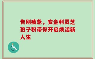 告别疲惫，安金利灵芝孢子粉带你开启焕活新人生