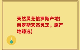 天然灵芝俄罗斯产地(俄罗斯天然灵芝，原产地臻选)