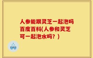 人参能跟灵芝一起泡吗百度百科(人参和灵芝可一起泡水吗？)