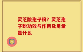 灵芝酸孢子粉？灵芝孢子粉功效与作用及用量是什么
