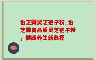 怡芝霖灵芝孢子粉_怡芝霖高品质灵芝孢子粉，健康养生新选择
