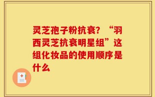 灵芝孢子粉抗衰？“羽西灵芝抗衰明星组”这组化妆品的使用顺序是什么