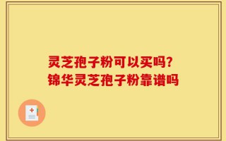 灵芝孢子粉可以买吗？锦华灵芝孢子粉靠谱吗