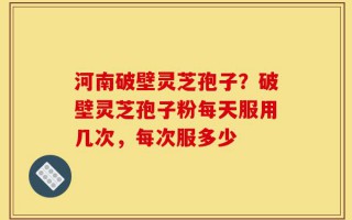 河南破壁灵芝孢子？破壁灵芝孢子粉每天服用几次，每次服多少
