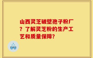 山西灵芝破壁孢子粉厂？了解灵芝粉的生产工艺和质量保障？