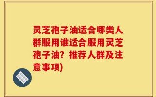 灵芝孢子油适合哪类人群服用谁适合服用灵芝孢子油？推荐人群及注意事项)