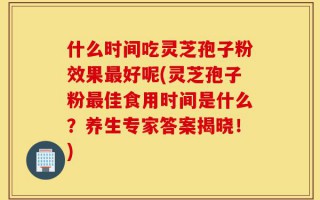 什么时间吃灵芝孢子粉效果最好呢(灵芝孢子粉最佳食用时间是什么？养生专家答案揭晓！)